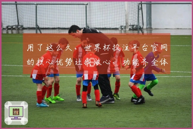 用了这么久，世界杯投注平台官网的核心优势让我放心，功能齐全体验绝佳