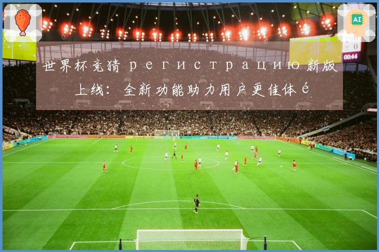 世界杯竞猜 регистрацию 新版本上线：全新功能助力用户更佳体验